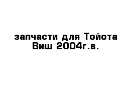 запчасти для Тойота-Виш 2004г.в.